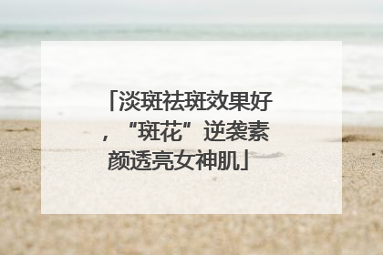 淡斑祛斑效果好，“斑花”逆袭素颜透亮女神肌