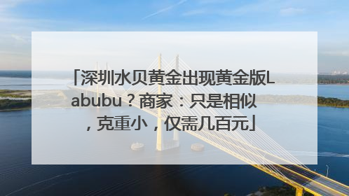 深圳水贝黄金出现黄金版Labubu？商家：只是相似，克重小，仅需几百元