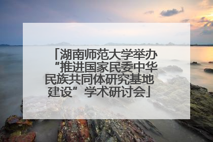 湖南师范大学举办“推进国家民委中华民族共同体研究基地建设”学术研讨会