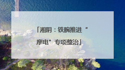 湘阴：铁腕推进“摩电”专项整治