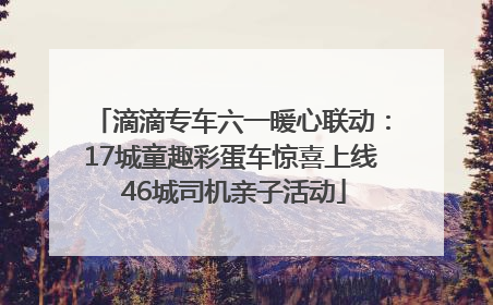 滴滴专车六一暖心联动：17城童趣彩蛋车惊喜上线 46城司机亲子活动