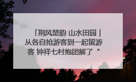 荆风楚韵 山水田园｜从各自抢游客到一起留游客 钟祥七村抱团解了“乡愁”添了“乡酬”
