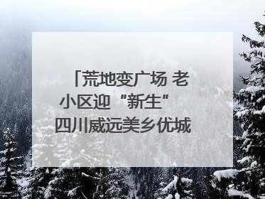 荒地变广场 老小区迎“新生” 四川威远美乡优城改出居民获得感｜万千气象看四川