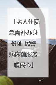 老人住院急需补办身份证 民警病床前服务暖民心