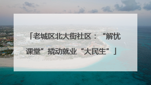 老城区北大街社区：“解忧课堂”撬动就业“大民生”