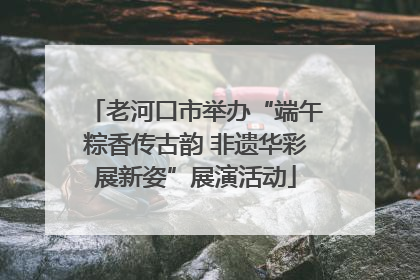 老河口市举办“端午粽香传古韵 非遗华彩展新姿”展演活动
