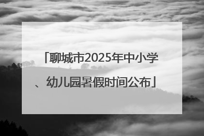聊城市2025年中小学、幼儿园暑假时间公布