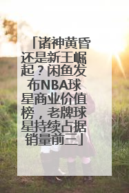 诸神黄昏还是新王崛起？闲鱼发布NBA球星商业价值榜，老牌球星持续占据销量前三