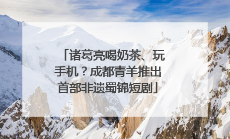 诸葛亮喝奶茶、玩手机？成都青羊推出首部非遗蜀锦短剧