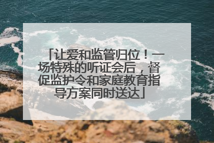让爱和监管归位！一场特殊的听证会后，督促监护令和家庭教育指导方案同时送达