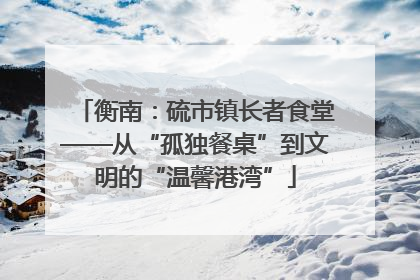 衡南：硫市镇长者食堂——从“孤独餐桌”到文明的“温馨港湾”