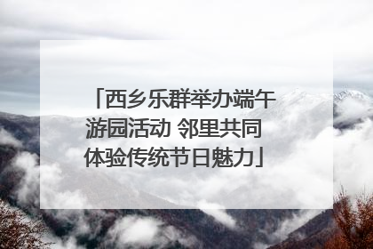 西乡乐群举办端午游园活动 邻里共同体验传统节日魅力