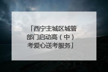 西宁主城区城管部门启动高（中）考爱心送考服务