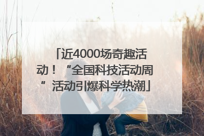 近4000场奇趣活动！“全国科技活动周”活动引爆科学热潮
