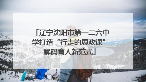 辽宁沈阳市第一二六中学打造“行走的思政课” 解码育人新范式
