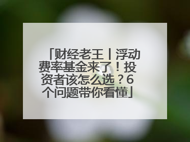财经老王丨浮动费率基金来了！投资者该怎么选？6个问题带你看懂