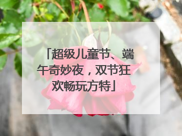 超级儿童节、端午奇妙夜，双节狂欢畅玩方特