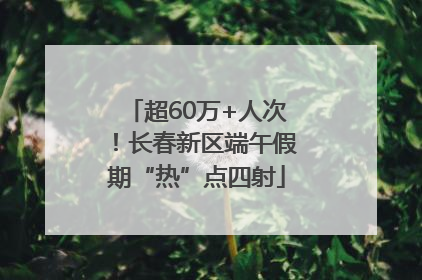 超60万+人次！长春新区端午假期“热”点四射