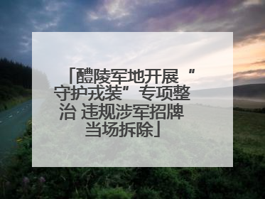 醴陵军地开展“守护戎装”专项整治 违规涉军招牌当场拆除