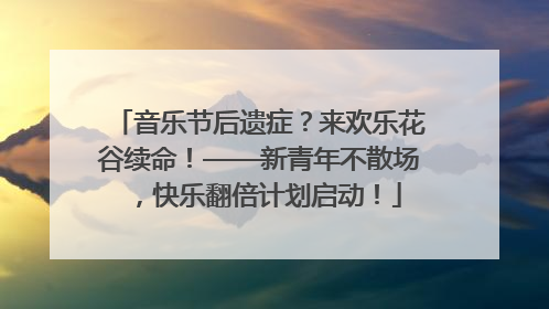 音乐节后遗症？来欢乐花谷续命！——新青年不散场，快乐翻倍计划启动！