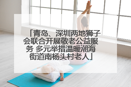 青岛、深圳两地狮子会联合开展敬老公益服务 多元举措温暖潮海街道南杨头村老人