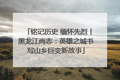 铭记历史 缅怀先烈丨黑龙江尚志：英雄之城书写山乡巨变新故事