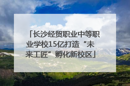 长沙经贸职业中等职业学校15亿打造“未来工匠”孵化新校区