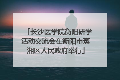 长沙医学院衡阳研学活动交流会在衡阳市蒸湘区人民政府举行