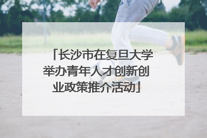长沙市在复旦大学举办青年人才创新创业政策推介活动