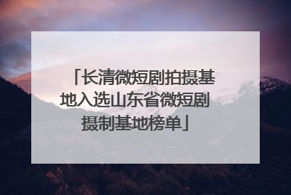 长清微短剧拍摄基地入选山东省微短剧摄制基地榜单