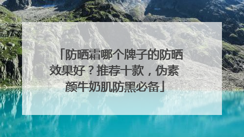 防晒霜哪个牌子的防晒效果好？推荐十款，伪素颜牛奶肌防黑必备