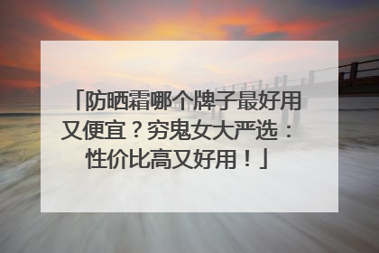 防晒霜哪个牌子最好用又便宜？穷鬼女大严选：性价比高又好用！