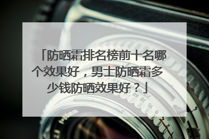 防晒霜排名榜前十名哪个效果好，男士防晒霜多少钱防晒效果好？