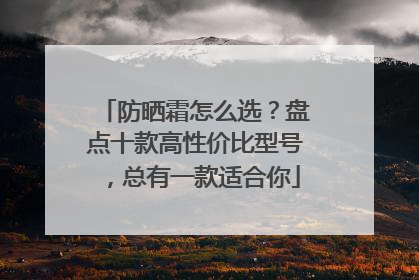 防晒霜怎么选？盘点十款高性价比型号，总有一款适合你