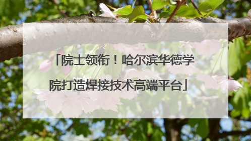 院士领衔！哈尔滨华德学院打造焊接技术高端平台
