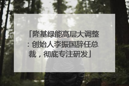 隆基绿能高层大调整：创始人李振国辞任总裁，彻底专注研发