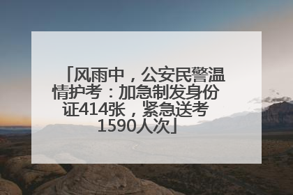 风雨中，公安民警温情护考：加急制发身份证414张，紧急送考1590人次