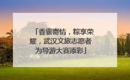 香囊寄情，粽享荣耀，武汉文旅志愿者为导游大赛添彩