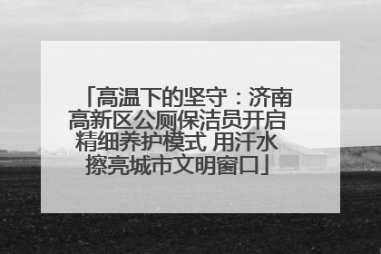 高温下的坚守：济南高新区公厕保洁员开启精细养护模式 用汗水擦亮城市文明窗口
