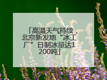 高温天气持续，北京新发地“冰工厂”日制冰量达1200吨