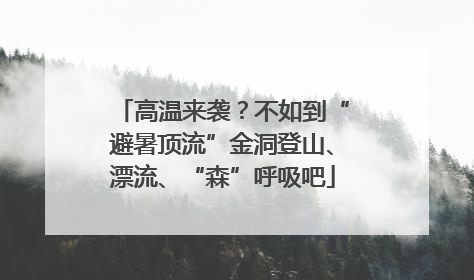 高温来袭？不如到“避暑顶流”金洞登山、漂流、“森”呼吸吧
