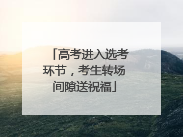 高考进入选考环节，考生转场间隙送祝福