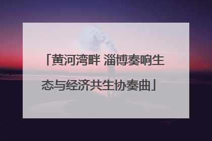 黄河湾畔 淄博奏响生态与经济共生协奏曲