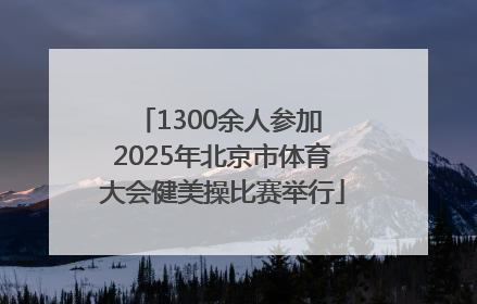 1300余人参加 2025年北京市体育大会健美操比赛举行
