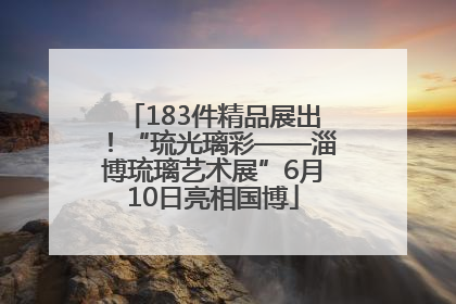 183件精品展出！“琉光璃彩——淄博琉璃艺术展”6月10日亮相国博