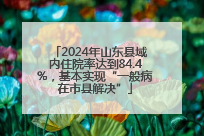 2024年山东县域内住院率达到84.4%，基本实现“一般病在市县解决”