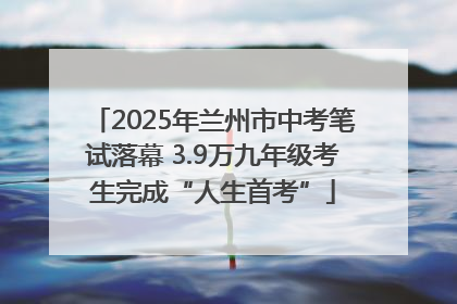 2025年兰州市中考笔试落幕 3.9万九年级考生完成“人生首考”