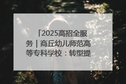 2025高招全服务｜商丘幼儿师范高等专科学校：转型提质谋发展 全力推进高水平综合性应用型高等专科学校建设