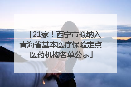 21家！西宁市拟纳入青海省基本医疗保险定点医药机构名单公示