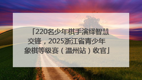 220名少年棋手演绎智慧交锋，2025浙江省青少年象棋等级赛（温州站）收官